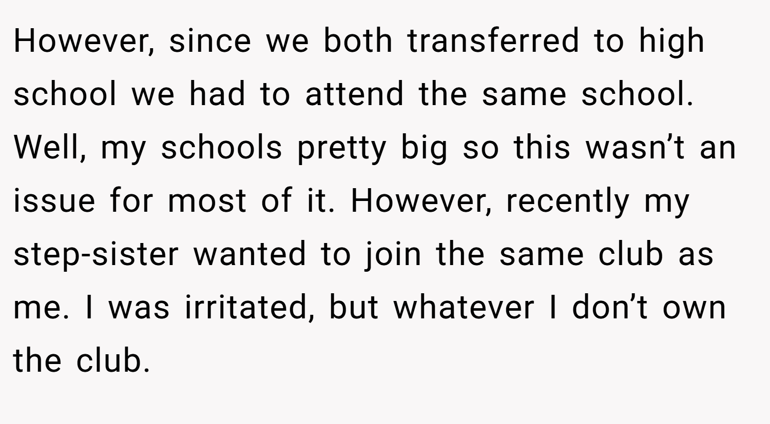 However, since we both transferred to high school we had to attend the same school. Well, my schools pretty big so this wasn’t an issue for most of it. However, recently my step-sister wanted to join the same club as me. I was irritated, but whatever I don’t own the club.