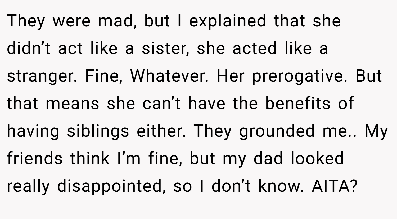 They were mad, but I explained that she didn’t act like a sister, she acted like a stranger. Fine, Whatever. Her prerogative. But that means she can’t have the benefits of having siblings either. They grounded me.. My friends think I’m fine, but my dad looked really disappointed, so I don’t know. AITA?