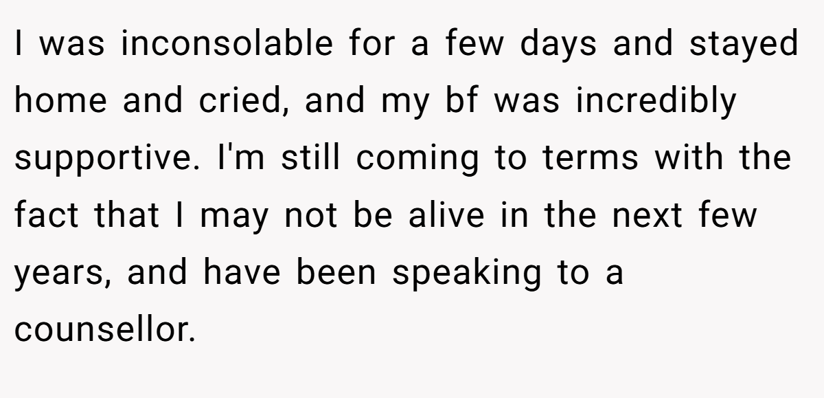 I was inconsolable for a few days and stayed home and cried, and my bf was incredibly supportive. I'm still coming to terms with the fact that I may not be alive in the next few years, and have been speaking to a counsellor.