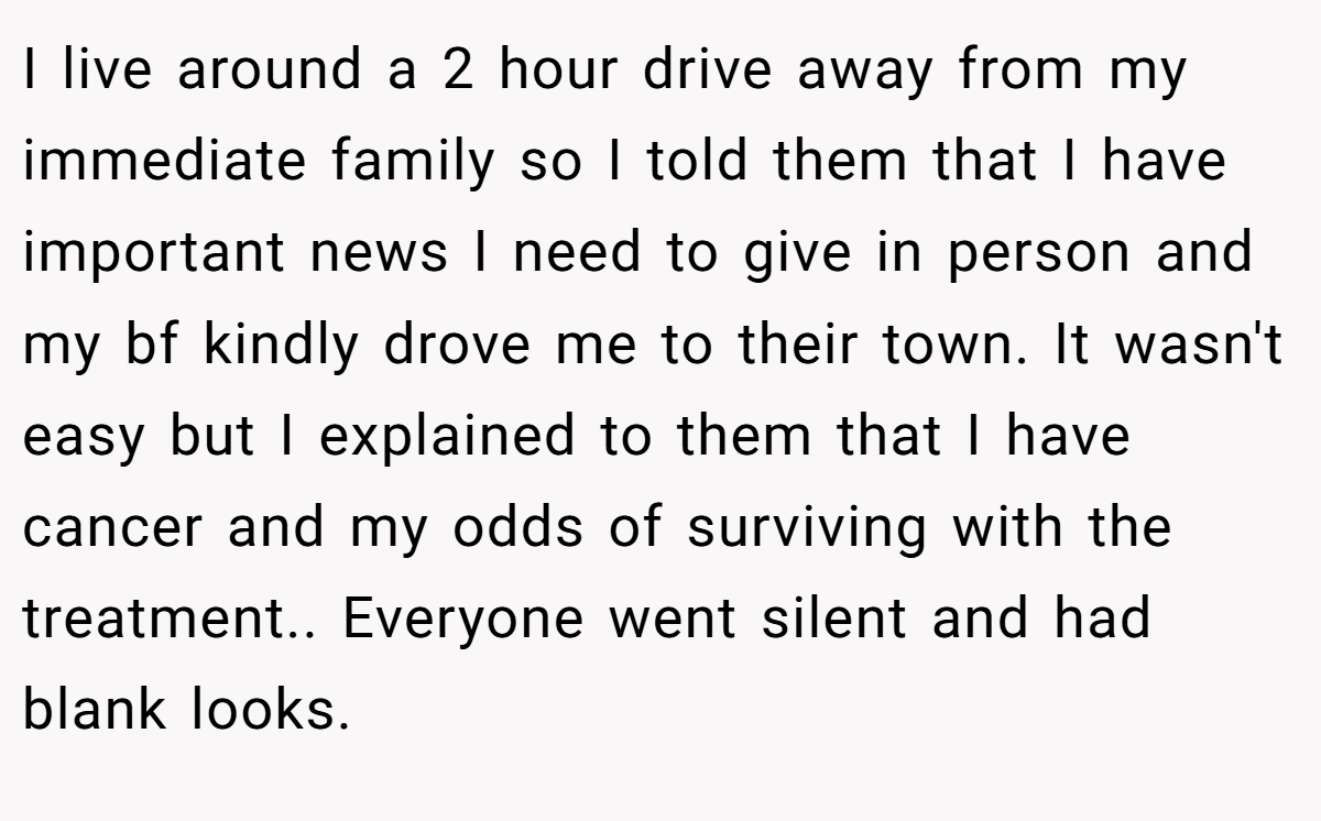 I live around a 2 hour drive away from my immediate family so I told them that I have important news I need to give in person and my bf kindly drove me to their town. It wasn't easy but I explained to them that I have cancer and my odds of surviving with the treatment.. Everyone went silent and had blank looks.