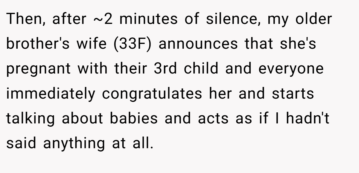 Then, after ~2 minutes of silence, my older brother's wife (33F) announces that she's pregnant with their 3rd child and everyone immediately congratulates her and starts talking about babies and acts as if I hadn't said anything at all.