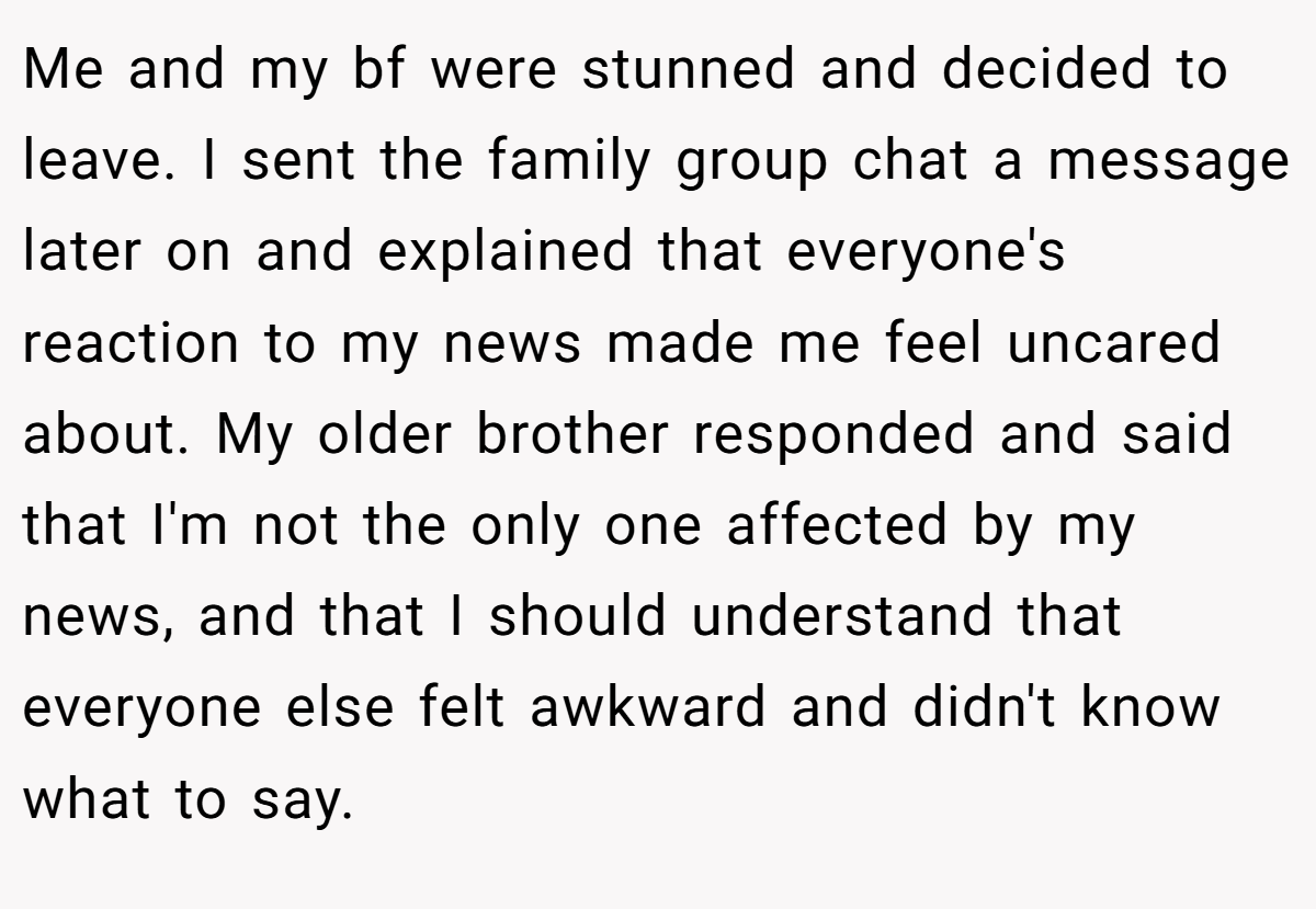 Me and my bf were stunned and decided to leave. I sent the family group chat a message later on and explained that everyone's reaction to my news made me feel uncared about. My older brother responded and said that I'm not the only one affected by my news, and that I should understand that everyone else felt awkward and didn't know what to say.