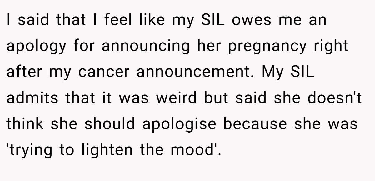 I said that I feel like my SIL owes me an apology for announcing her pregnancy right after my cancer announcement. My SIL admits that it was weird but said she doesn't think she should apologise because she was 'trying to lighten the mood'.