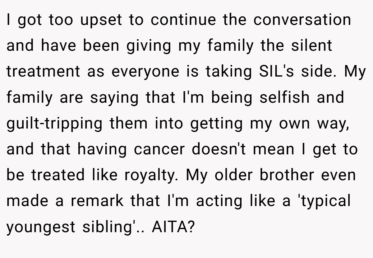I got too upset to continue the conversation and have been giving my family the silent treatment as everyone is taking SIL's side. My family are saying that I'm being selfish and guilt-tripping them into getting my own way, and that having cancer doesn't mean I get to be treated like royalty. My older brother even made a remark that I'm acting like a 'typical youngest sibling'.. AITA?