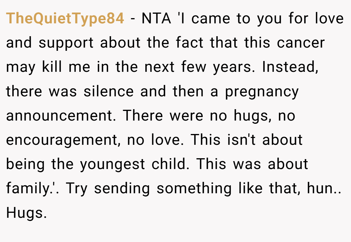 TheQuietType84 − NTA 'I came to you for love and support about the fact that this cancer may kill me in the next few years. Instead, there was silence and then a pregnancy announcement. There were no hugs, no encouragement, no love. This isn't about being the youngest child. This was about family.'. Try sending something like that, hun.. Hugs.