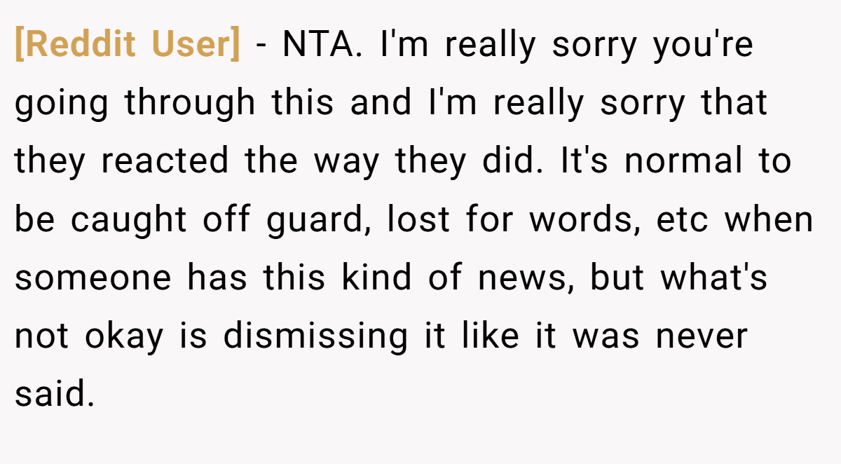 [Reddit User] − NTA. I'm really sorry you're going through this and I'm really sorry that they reacted the way they did. It's normal to be caught off guard, lost for words, etc when someone has this kind of news, but what's not okay is dismissing it like it was never said.