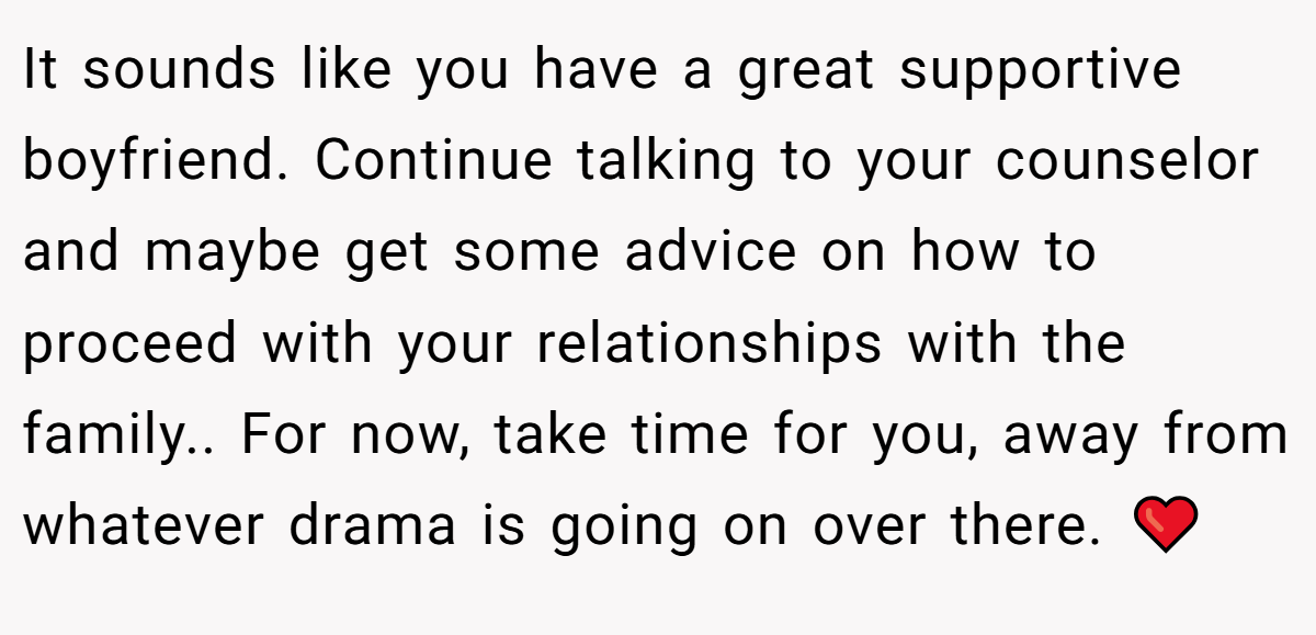 It sounds like you have a great supportive boyfriend. Continue talking to your counselor and maybe get some advice on how to proceed with your relationships with the family.. For now, take time for you, away from whatever drama is going on over there. ❤️