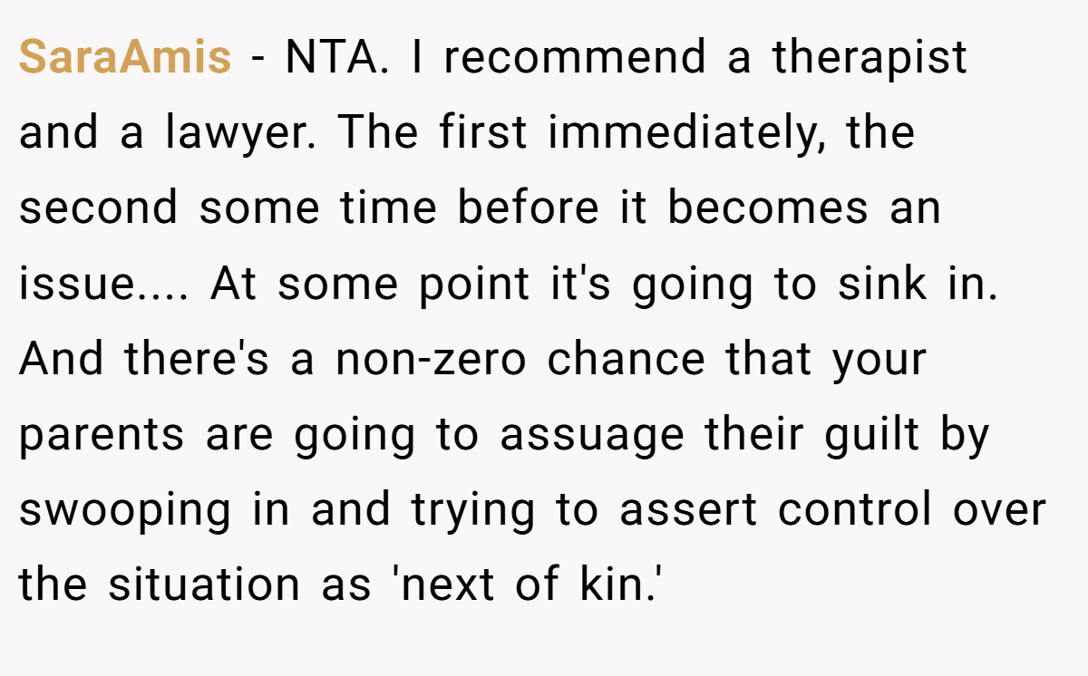 SaraAmis − NTA. I recommend a therapist and a lawyer. The first immediately, the second some time before it becomes an issue.... At some point it's going to sink in. And there's a non-zero chance that your parents are going to assuage their guilt by swooping in and trying to assert control over the situation as 'next of kin.'