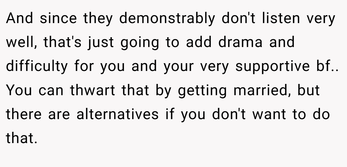 And since they demonstrably don't listen very well, that's just going to add drama and difficulty for you and your very supportive bf.. You can thwart that by getting married, but there are alternatives if you don't want to do that.