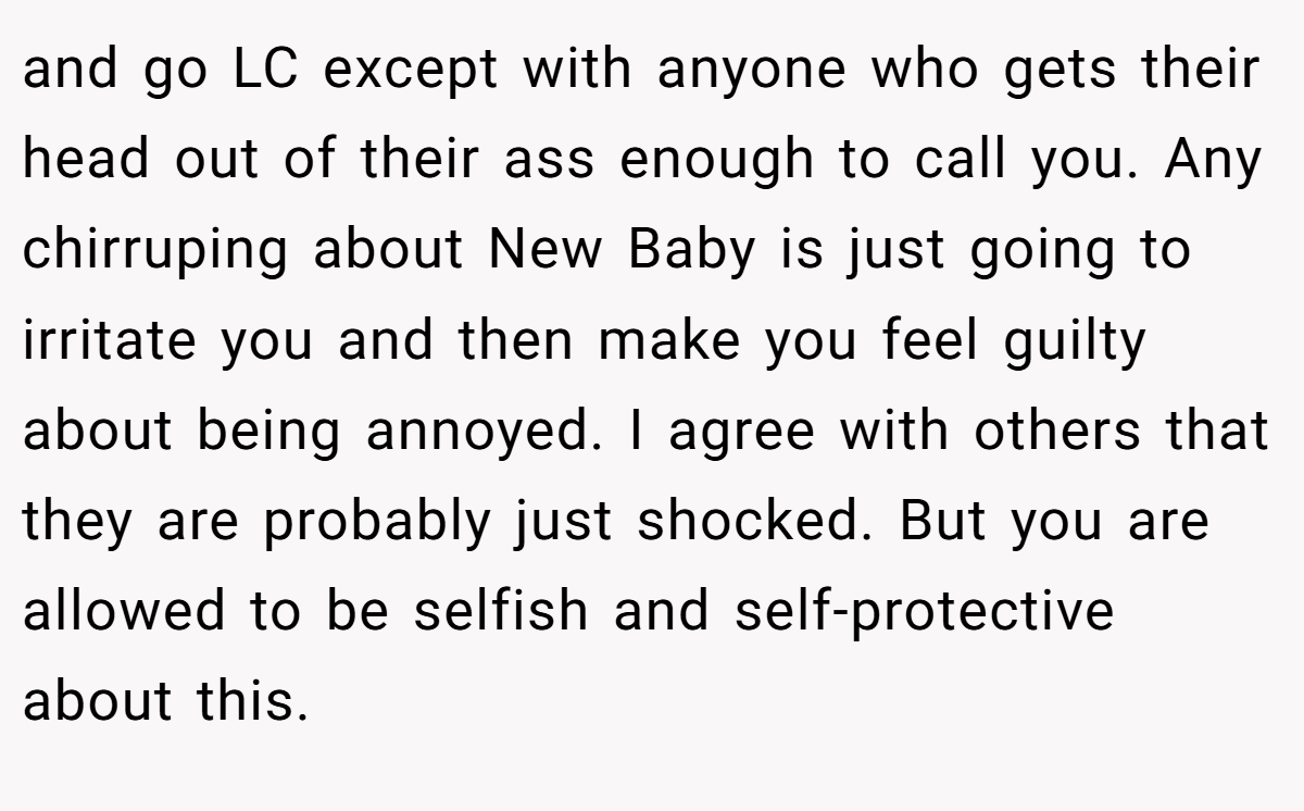 and go LC except with anyone who gets their head out of their ass enough to call you. Any chirruping about New Baby is just going to irritate you and then make you feel guilty about being annoyed. I agree with others that they are probably just shocked. But you are allowed to be selfish and self-protective about this.