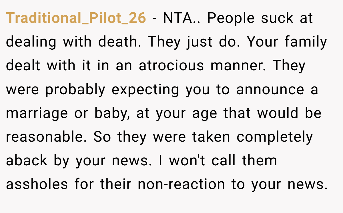 Traditional_Pilot_26 − NTA.. People suck at dealing with death. They just do. Your family dealt with it in an atrocious manner. They were probably expecting you to announce a marriage or baby, at your age that would be reasonable. So they were taken completely aback by your news. I won't call them assholes for their non-reaction to your news.