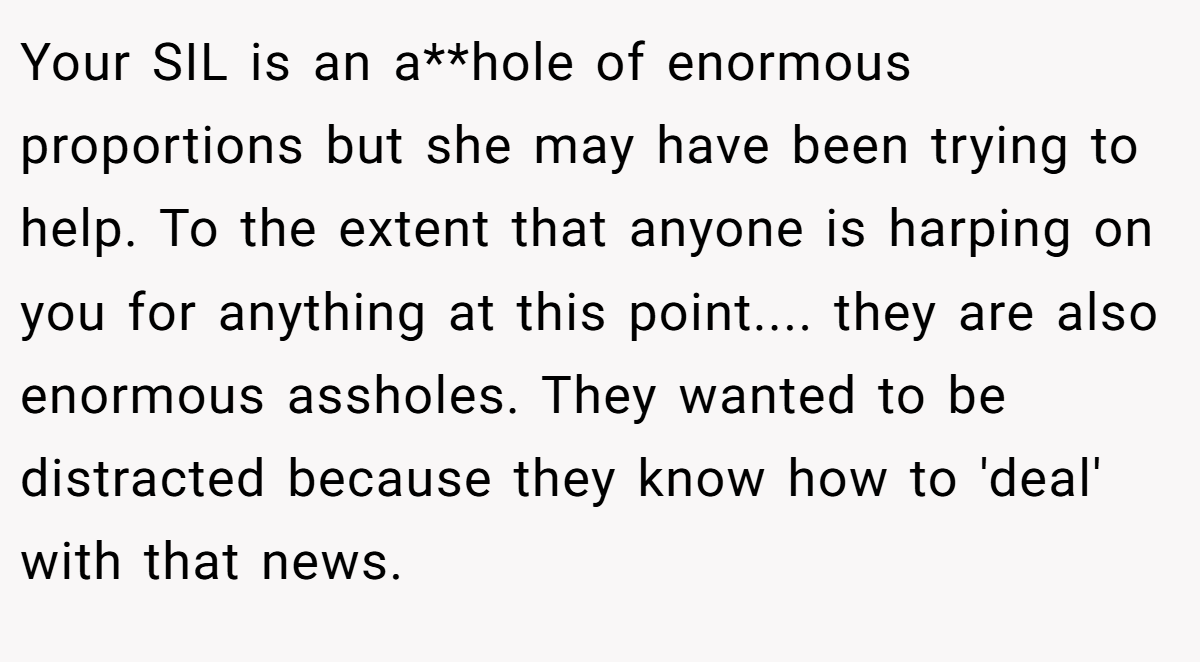 Your SIL is an a**hole of enormous proportions but she may have been trying to help. To the extent that anyone is harping on you for anything at this point.... they are also enormous assholes. They wanted to be distracted because they know how to 'deal' with that news.