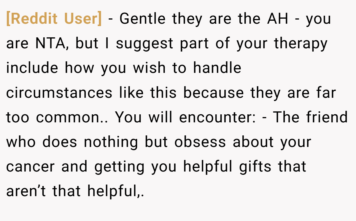 [Reddit User] − Gentle they are the AH - you are NTA, but I suggest part of your therapy include how you wish to handle circumstances like this because they are far too common.. You will encounter: - The friend who does nothing but obsess about your cancer and getting you helpful gifts that aren’t that helpful,.