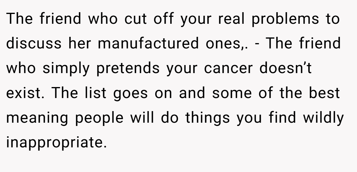 The friend who cut off your real problems to discuss her manufactured ones,. - The friend who simply pretends your cancer doesn’t exist. The list goes on and some of the best meaning people will do things you find wildly inappropriate.