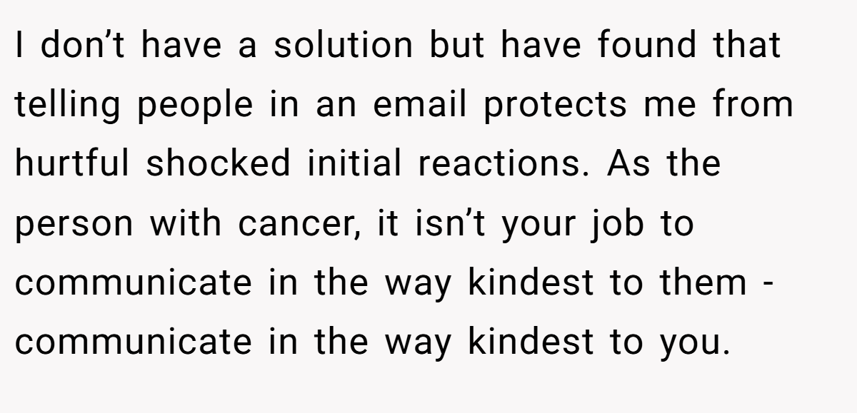 I don’t have a solution but have found that telling people in an email protects me from hurtful shocked initial reactions. As the person with cancer, it isn’t your job to communicate in the way kindest to them - communicate in the way kindest to you.