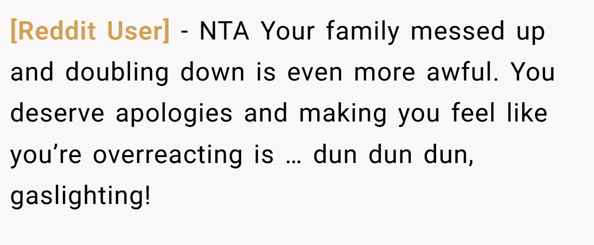 [Reddit User] − NTA Your family messed up and doubling down is even more awful. You deserve apologies and making you feel like you’re overreacting is … dun dun dun, gaslighting!
