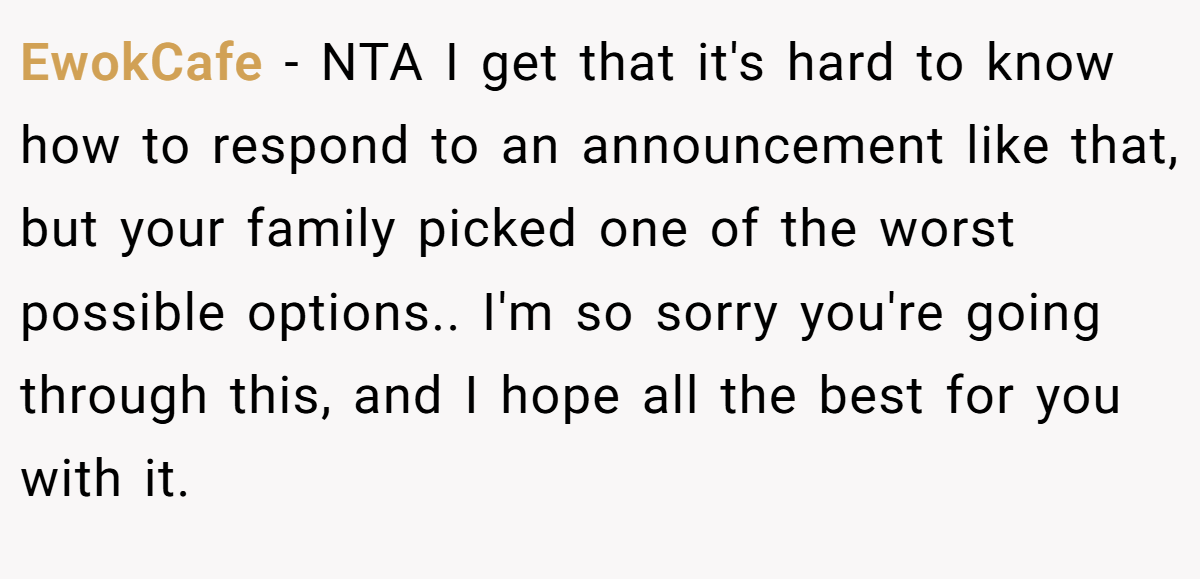 EwokCafe − NTA I get that it's hard to know how to respond to an announcement like that, but your family picked one of the worst possible options.. I'm so sorry you're going through this, and I hope all the best for you with it.