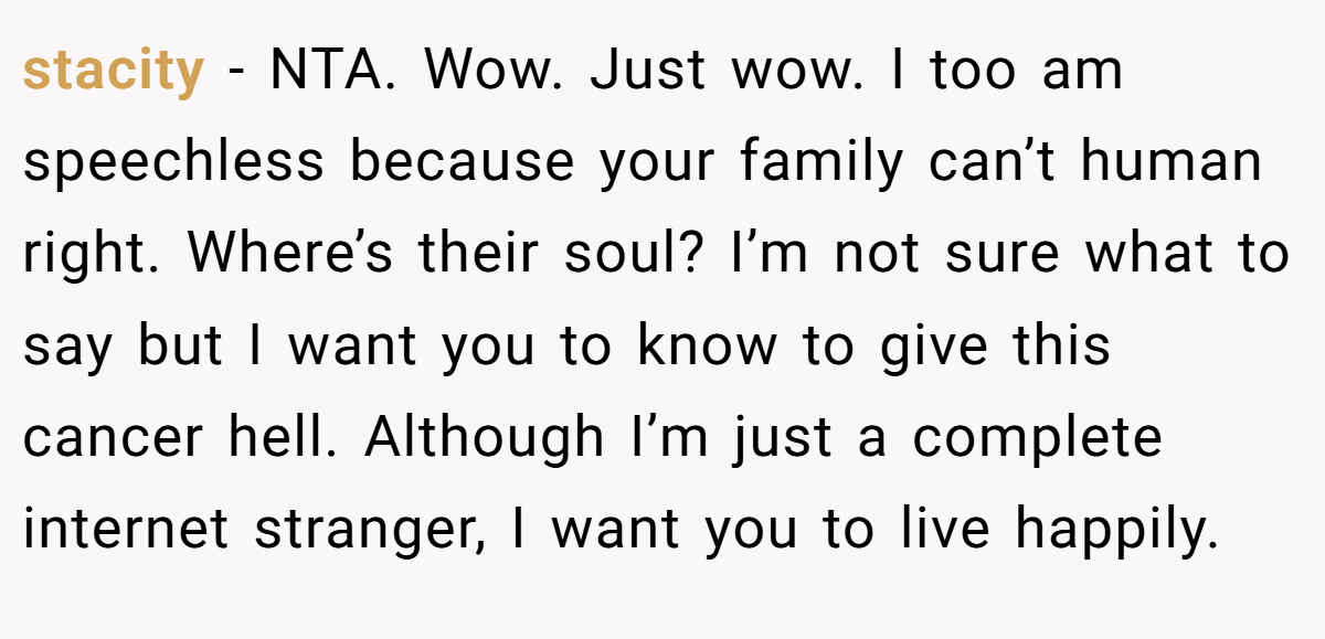 stacity − NTA. Wow. Just wow. I too am speechless because your family can’t human right. Where’s their soul? I’m not sure what to say but I want you to know to give this cancer hell. Although I’m just a complete internet stranger, I want you to live happily.