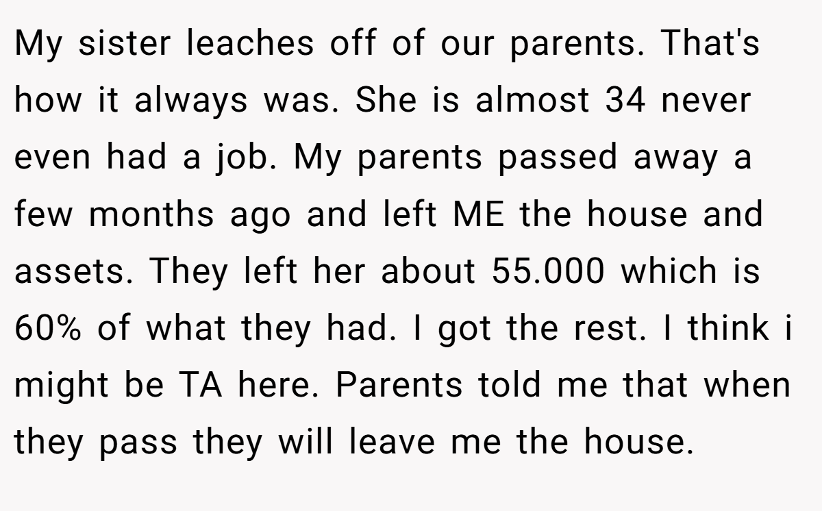 My sister leaches off of our parents. That's how it always was. She is almost 34 never even had a job. My parents passed away a few months ago and left ME the house and assets. They left her about 55.000 which is 60% of what they had. I got the rest. I think i might be TA here. Parents told me that when they pass they will leave me the house.