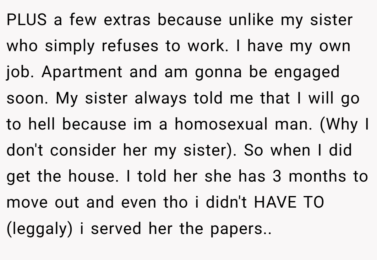 PLUS a few extras because unlike my sister who simply refuses to work. I have my own job. Apartment and am gonna be engaged soon. My sister always told me that I will go to hell because im a homosexual man. (Why I don't consider her my sister). So when I did get the house. I told her she has 3 months to move out and even tho i didn't HAVE TO (leggaly) i served her the papers..