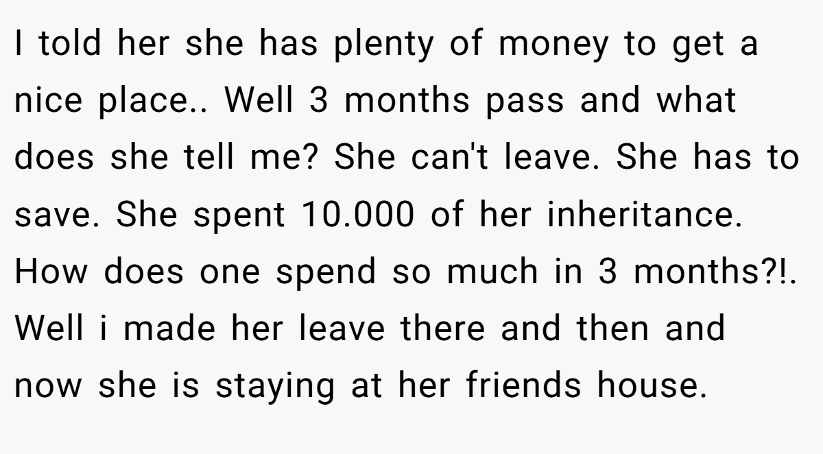 I told her she has plenty of money to get a nice place.. Well 3 months pass and what does she tell me? She can't leave. She has to save. She spent 10.000 of her inheritance. How does one spend so much in 3 months?!. Well i made her leave there and then and now she is staying at her friends house.