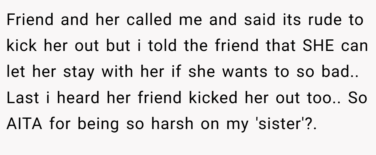 Friend and her called me and said its rude to kick her out but i told the friend that SHE can let her stay with her if she wants to so bad.. Last i heard her friend kicked her out too.. So AITA for being so harsh on my 'sister'?.