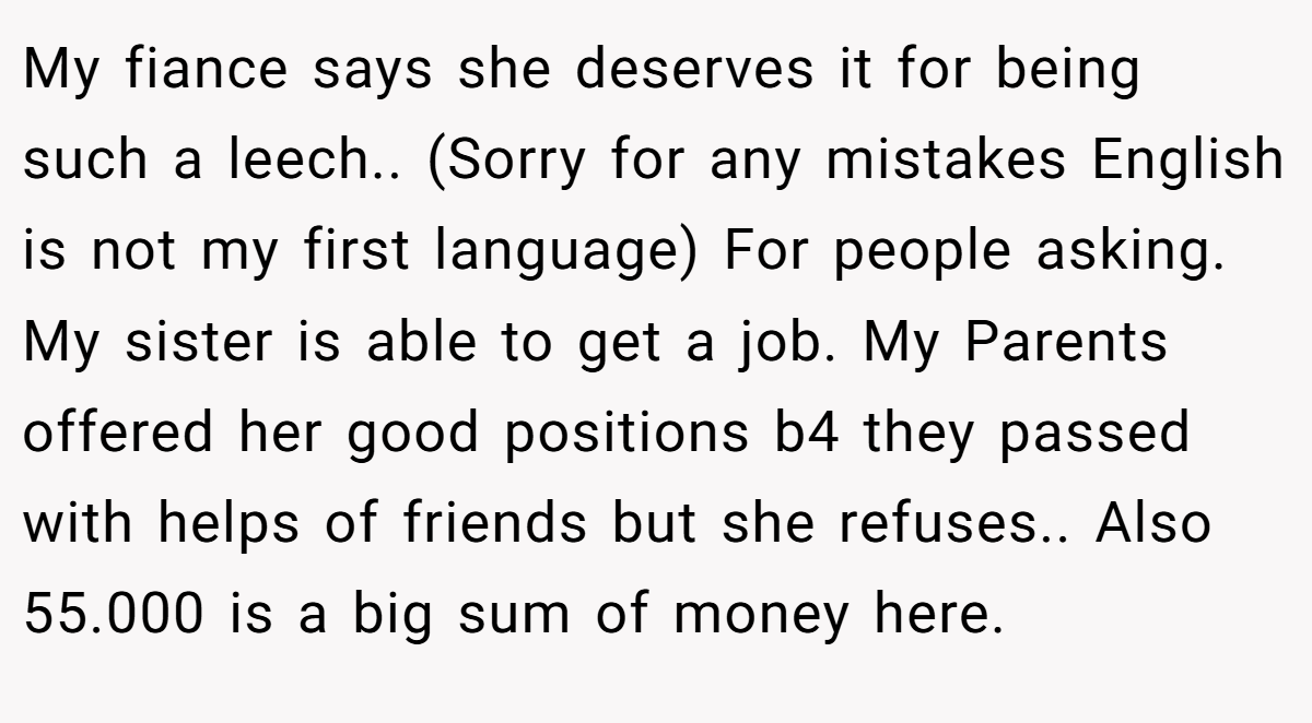 My fiance says she deserves it for being such a leech.. (Sorry for any mistakes English is not my first language) For people asking. My sister is able to get a job. My Parents offered her good positions b4 they passed with helps of friends but she refuses.. Also 55.000 is a big sum of money here.