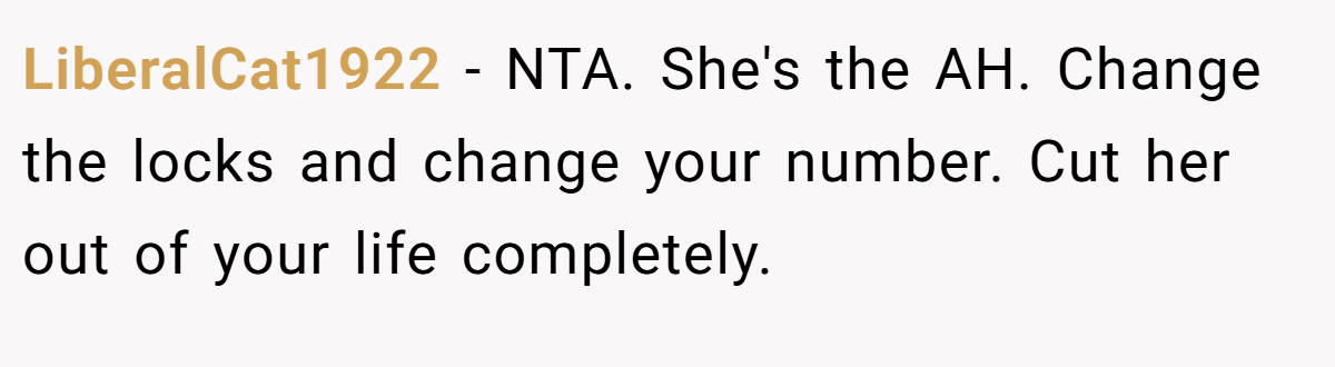LiberalCat1922 − NTA. She's the AH. Change the locks and change your number. Cut her out of your life completely.
