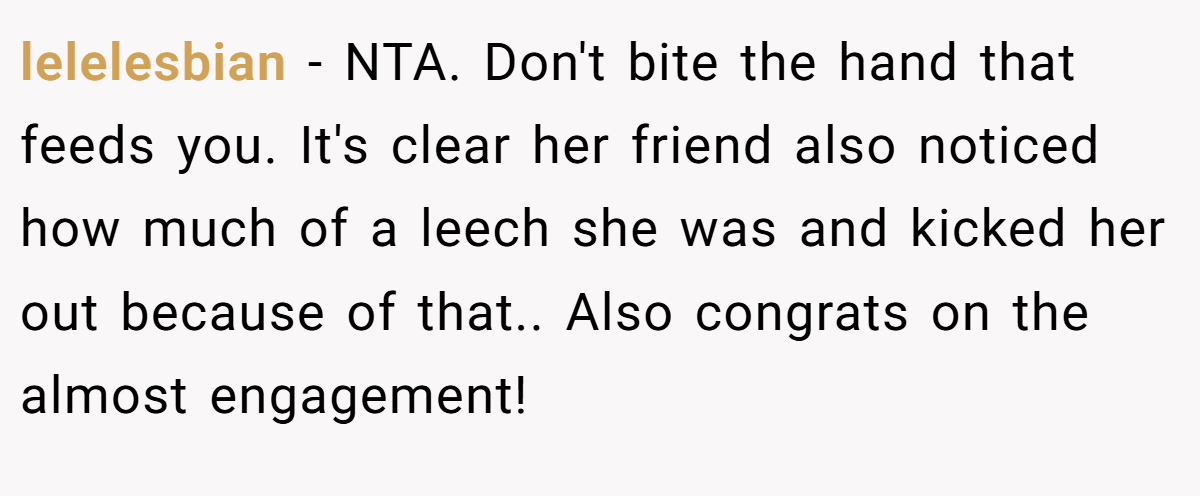 lelelesbian − NTA. Don't bite the hand that feeds you. It's clear her friend also noticed how much of a leech she was and kicked her out because of that.. Also congrats on the almost engagement!
