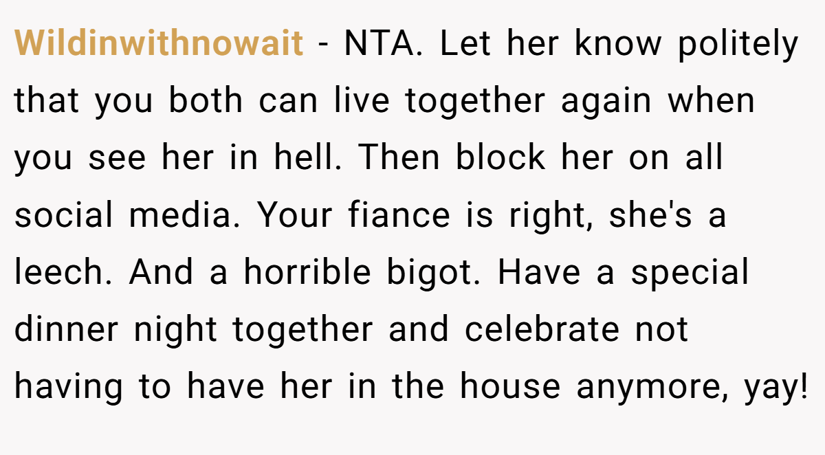 Wildinwithnowait − NTA. Let her know politely that you both can live together again when you see her in hell. Then block her on all social media. Your fiance is right, she's a leech. And a horrible bigot. Have a special dinner night together and celebrate not having to have her in the house anymore, yay!