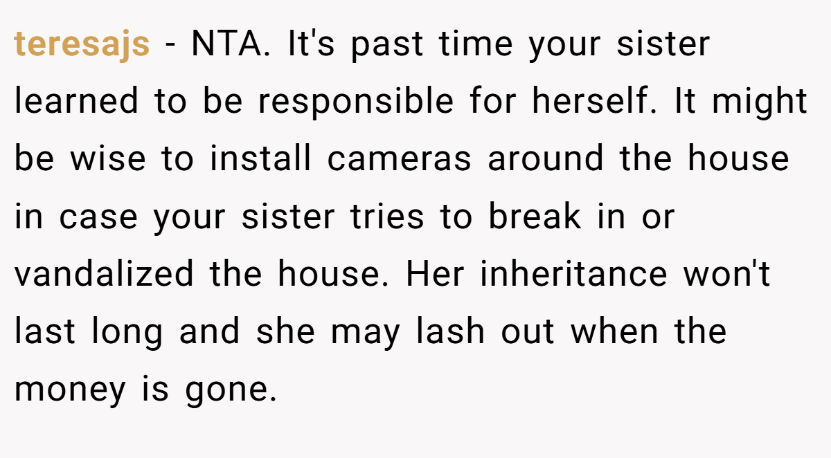teresajs − NTA. It's past time your sister learned to be responsible for herself. It might be wise to install cameras around the house in case your sister tries to break in or vandalized the house. Her inheritance won't last long and she may lash out when the money is gone.