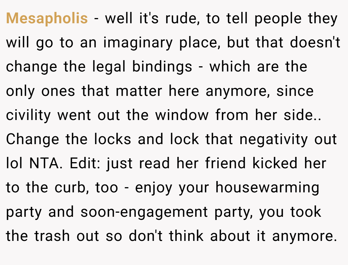 Mesapholis − well it's rude, to tell people they will go to an imaginary place, but that doesn't change the legal bindings - which are the only ones that matter here anymore, since civility went out the window from her side.. Change the locks and lock that negativity out lol NTA. Edit: just read her friend kicked her to the curb, too - enjoy your housewarming party and soon-engagement party, you took the trash out so don't think about it anymore.