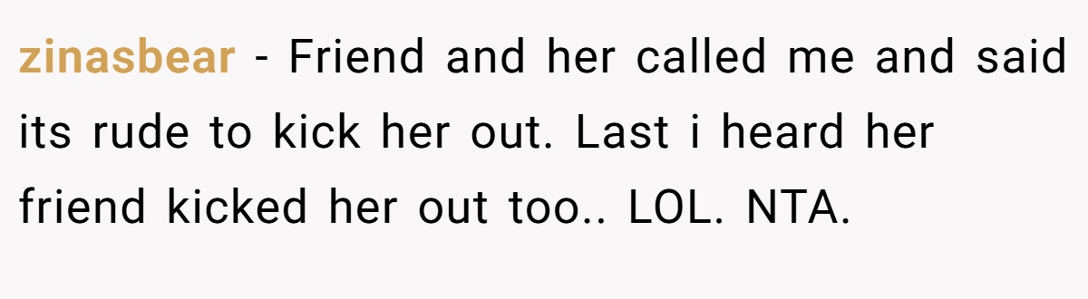 zinasbear − Friend and her called me and said its rude to kick her out. Last i heard her friend kicked her out too.. LOL. NTA.