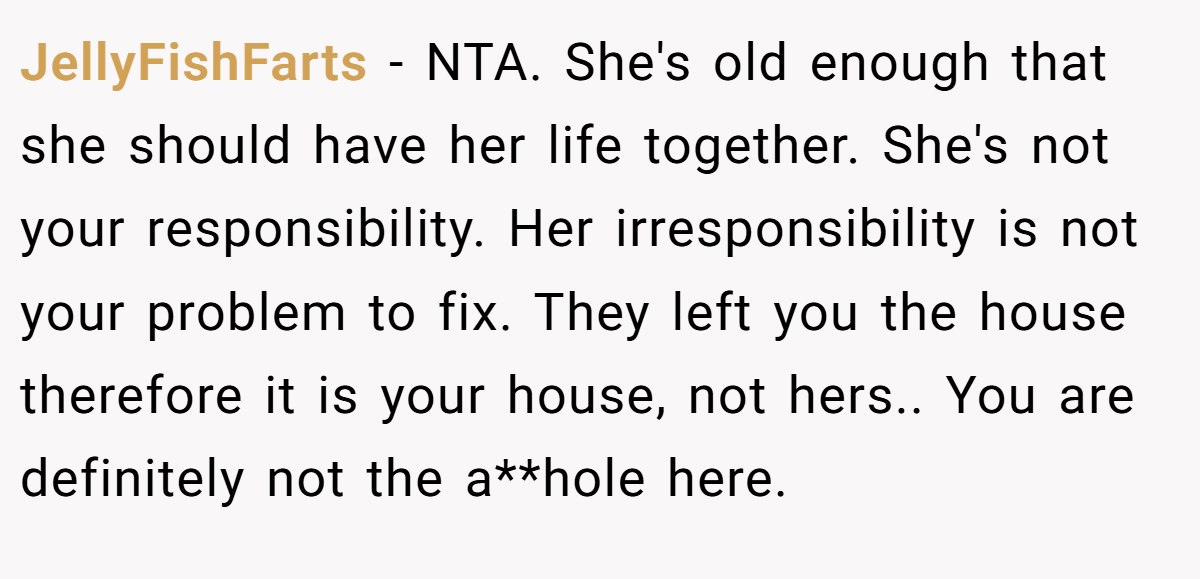 JellyFishFarts − NTA. She's old enough that she should have her life together. She's not your responsibility. Her irresponsibility is not your problem to fix. They left you the house therefore it is your house, not hers.. You are definitely not the a**hole here.