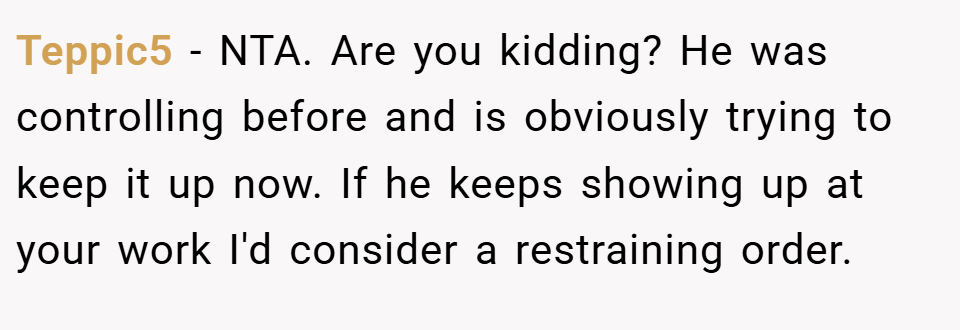 Teppic5 − NTA. Are you kidding? He was controlling before and is obviously trying to keep it up now. If he keeps showing up at your work I'd consider a restraining order.