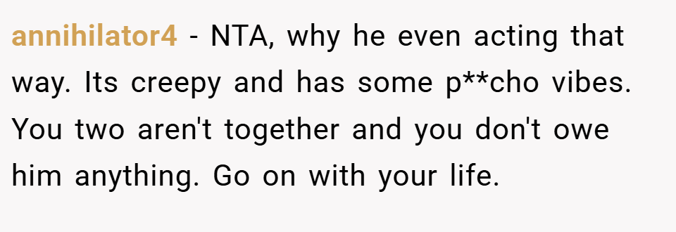 annihilator4 − NTA, why he even acting that way. Its creepy and has some p**cho vibes. You two aren't together and you don't owe him anything. Go on with your life.