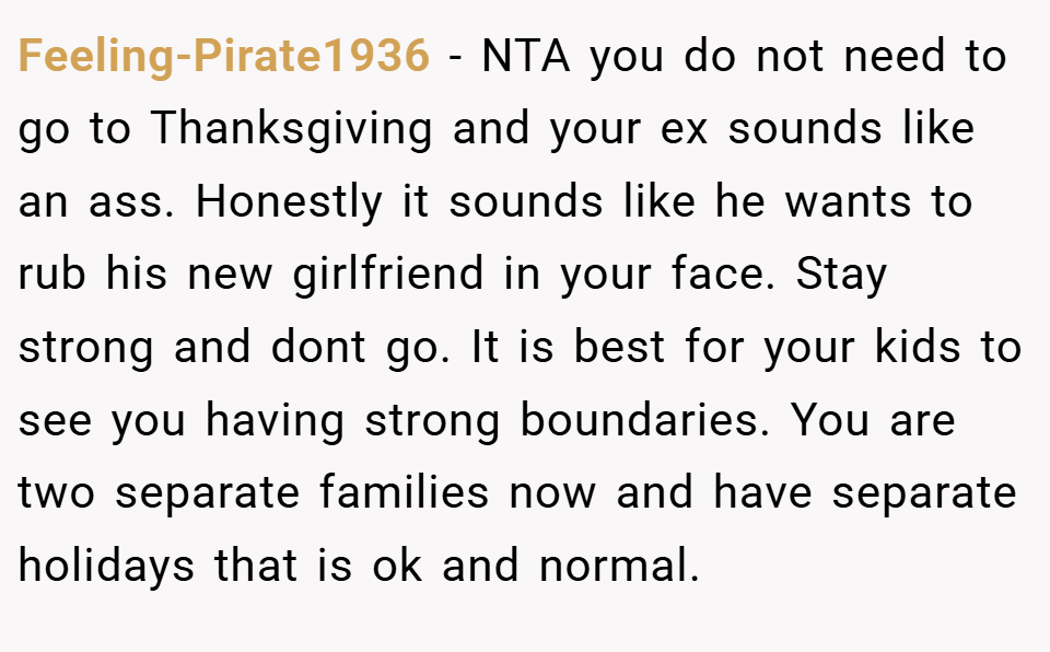 Feeling-Pirate1936 − NTA you do not need to go to Thanksgiving and your ex sounds like an ass. Honestly it sounds like he wants to rub his new girlfriend in your face. Stay strong and dont go. It is best for your kids to see you having strong boundaries. You are two separate families now and have separate holidays that is ok and normal.