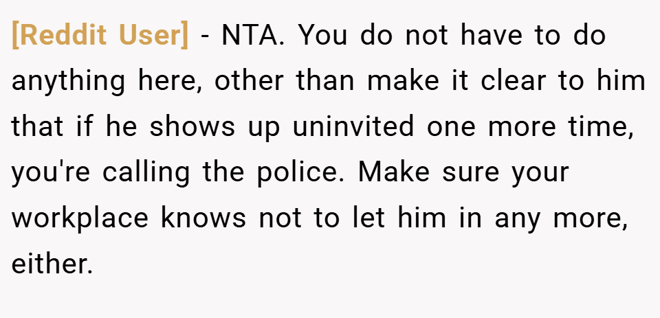 [Reddit User] − NTA. You do not have to do anything here, other than make it clear to him that if he shows up uninvited one more time, you're calling the police. Make sure your workplace knows not to let him in any more, either.