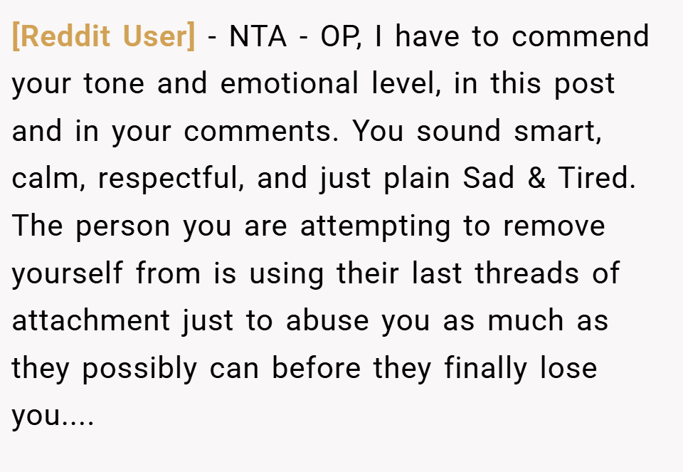 [Reddit User] − NTA - OP, I have to commend your tone and emotional level, in this post and in your comments. You sound smart, calm, respectful, and just plain Sad & Tired. The person you are attempting to remove yourself from is using their last threads of attachment just to abuse you as much as they possibly can before they finally lose you....