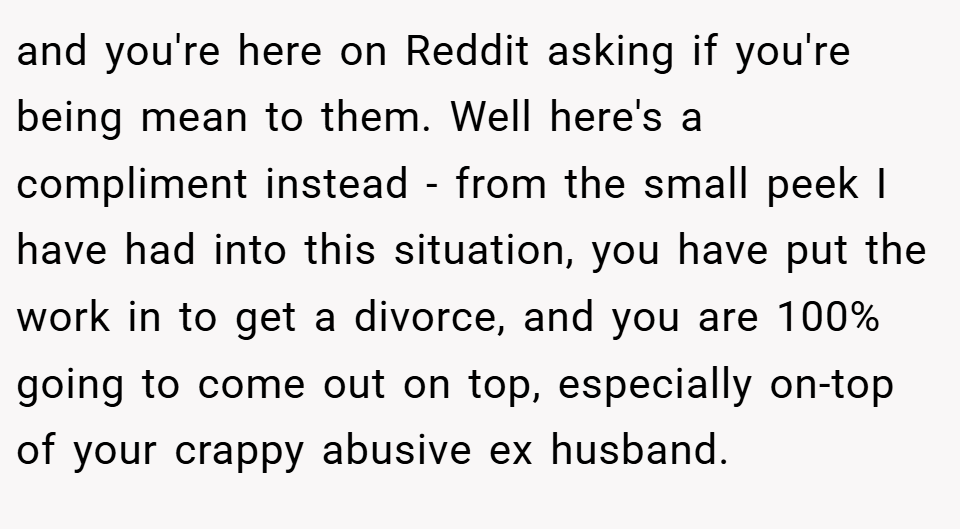 and you're here on Reddit asking if you're being mean to them. Well here's a compliment instead - from the small peek I have had into this situation, you have put the work in to get a divorce, and you are 100% going to come out on top, especially on-top of your crappy abusive ex husband.