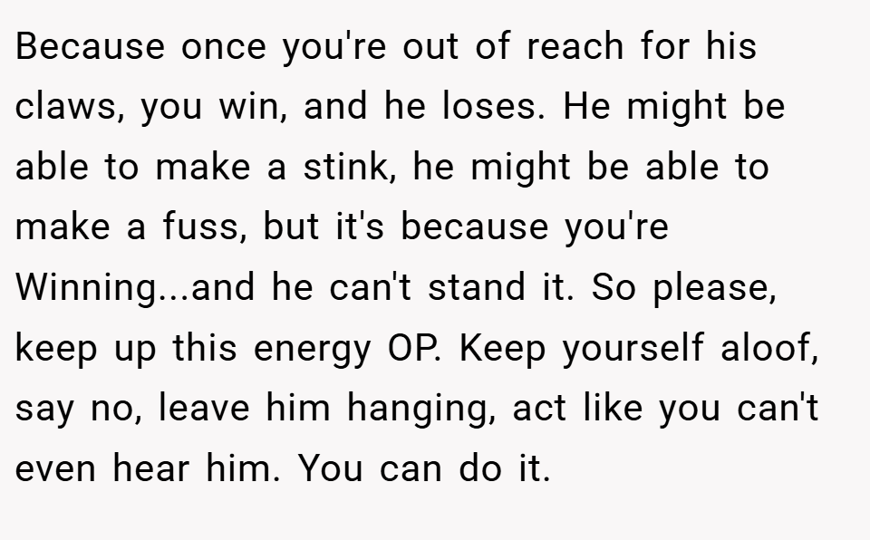 Because once you're out of reach for his claws, you win, and he loses. He might be able to make a stink, he might be able to make a fuss, but it's because you're Winning...and he can't stand it. So please, keep up this energy OP. Keep yourself aloof, say no, leave him hanging, act like you can't even hear him. You can do it.