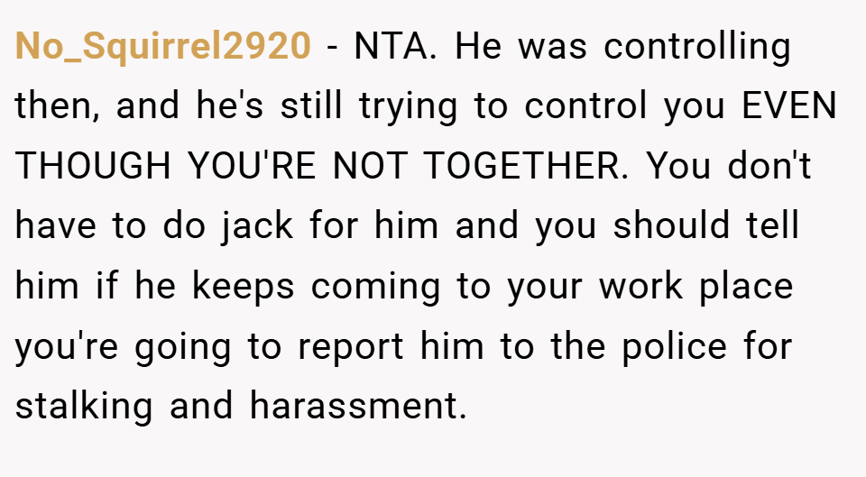 No_Squirrel2920 − NTA. He was controlling then, and he's still trying to control you EVEN THOUGH YOU'RE NOT TOGETHER. You don't have to do jack for him and you should tell him if he keeps coming to your work place you're going to report him to the police for stalking and harassment.
