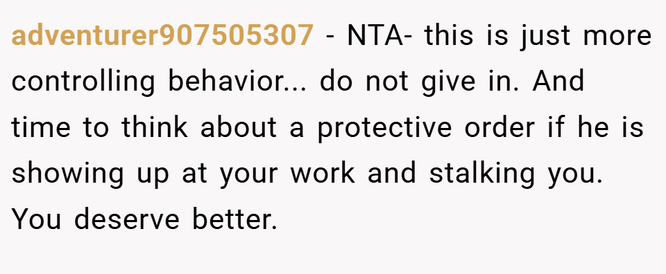 adventurer907505307 − NTA- this is just more controlling behavior... do not give in. And time to think about a protective order if he is showing up at your work and stalking you. You deserve better.