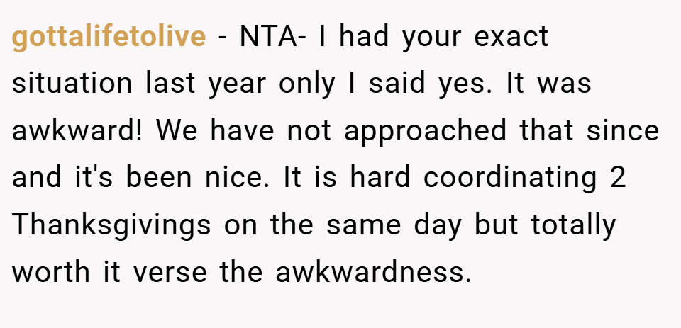 gottalifetolive − NTA- I had your exact situation last year only I said yes. It was awkward! We have not approached that since and it's been nice. It is hard coordinating 2 Thanksgivings on the same day but totally worth it verse the awkwardness.