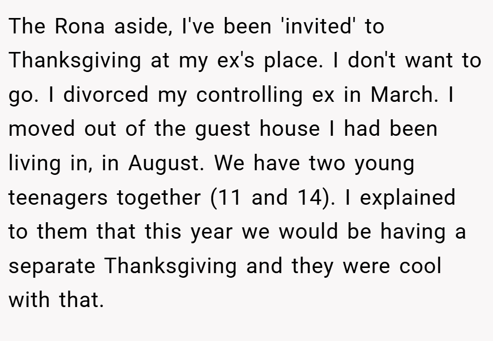 The Rona aside, I've been 'invited' to Thanksgiving at my ex's place. I don't want to go. I divorced my controlling ex in March. I moved out of the guest house I had been living in, in August. We have two young teenagers together (11 and 14). I explained to them that this year we would be having a separate Thanksgiving and they were cool with that.