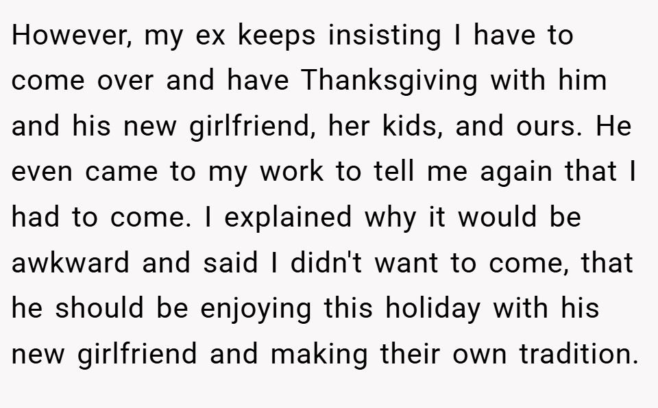 However, my ex keeps insisting I have to come over and have Thanksgiving with him and his new girlfriend, her kids, and ours. He even came to my work to tell me again that I had to come. I explained why it would be awkward and said I didn't want to come, that he should be enjoying this holiday with his new girlfriend and making their own tradition.
