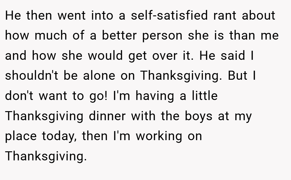 He then went into a self-satisfied rant about how much of a better person she is than me and how she would get over it. He said I shouldn't be alone on Thanksgiving. But I don't want to go! I'm having a little Thanksgiving dinner with the boys at my place today, then I'm working on Thanksgiving.