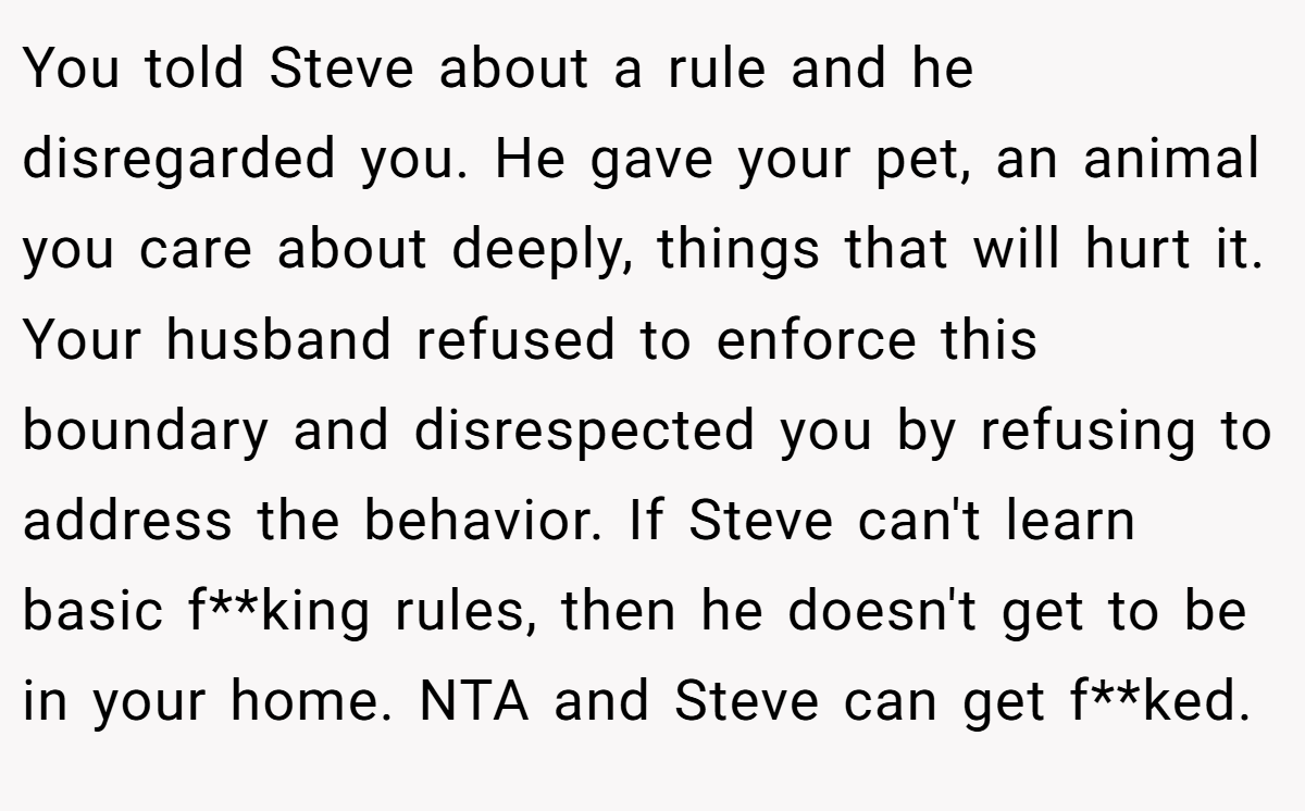 You told Steve about a rule and he disregarded you. He gave your pet, an animal you care about deeply, things that will hurt it. Your husband refused to enforce this boundary and disrespected you by refusing to address the behavior. If Steve can't learn basic f**king rules, then he doesn't get to be in your home. NTA and Steve can get f**ked.