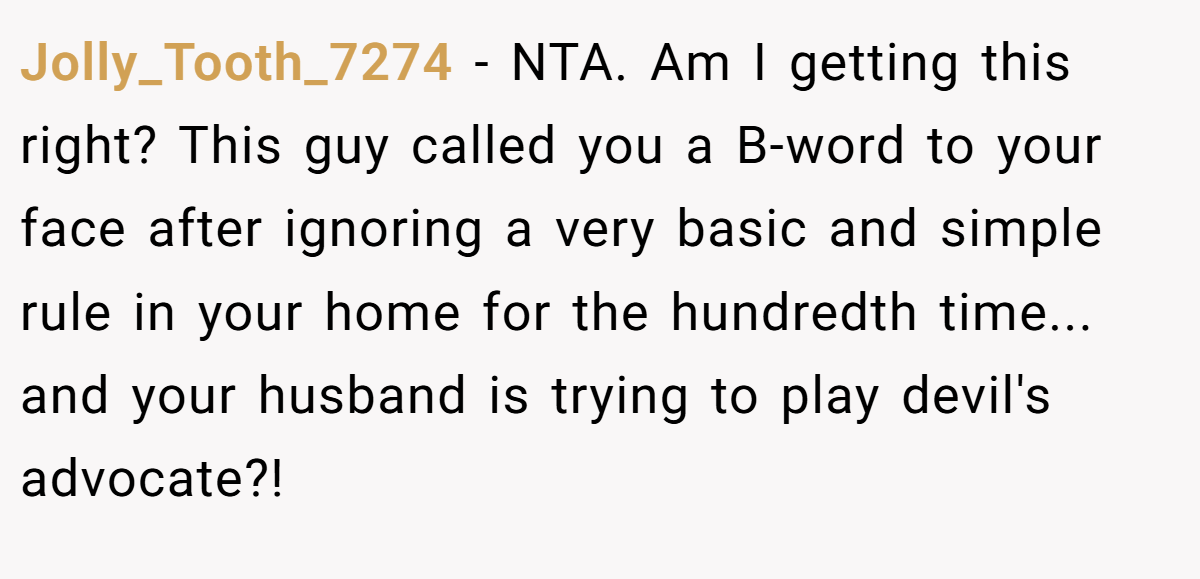 Jolly_Tooth_7274 − NTA. Am I getting this right? This guy called you a B-word to your face after ignoring a very basic and simple rule in your home for the hundredth time... and your husband is trying to play devil's advocate?!
