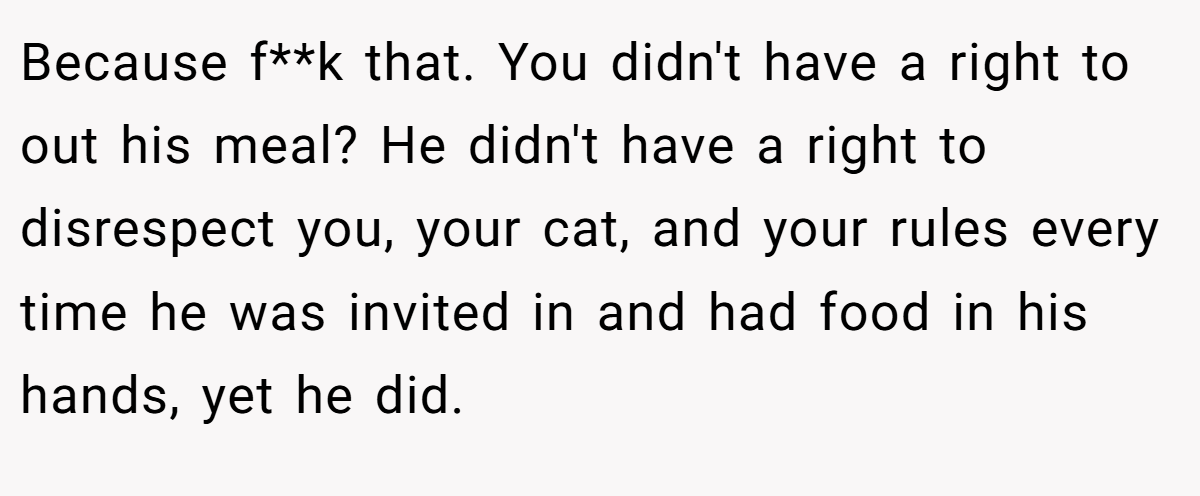 Because f**k that. You didn't have a right to out his meal? He didn't have a right to disrespect you, your cat, and your rules every time he was invited in and had food in his hands, yet he did.